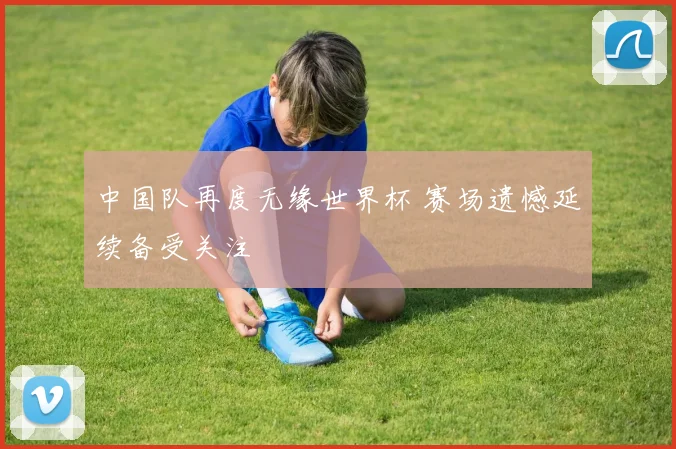 中国队再度无缘世界杯 赛场遗憾延续备受关注