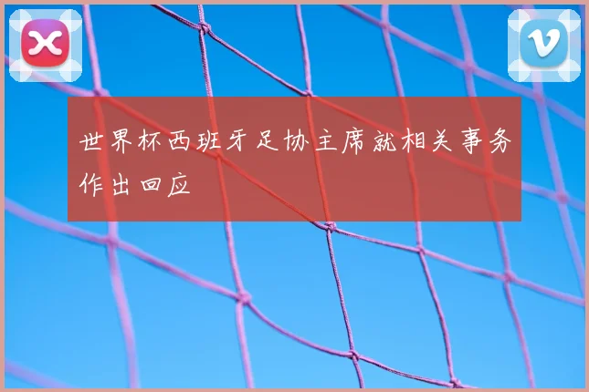 世界杯西班牙足协主席就相关事务作出回应