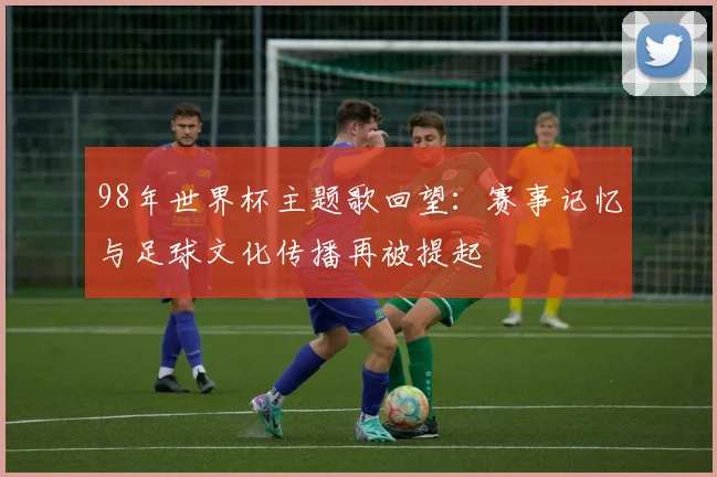 98年世界杯主题歌回望:赛事记忆与足球文化传播再被提起