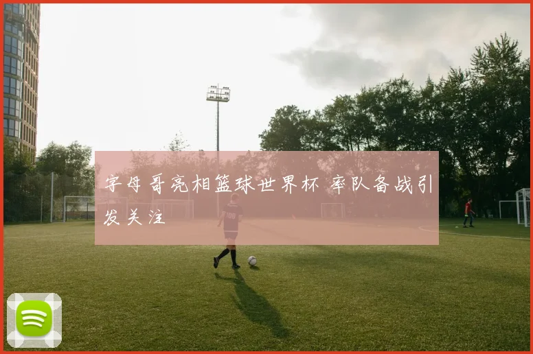 字母哥亮相篮球世界杯 率队备战引发关注