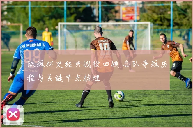 欧冠杯史经典战役回顾 各队争冠历程与关键节点梳理