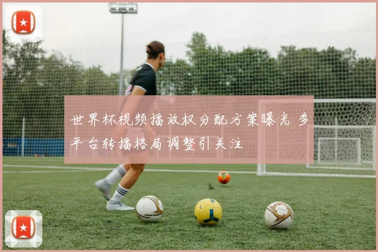 世界杯视频播放权分配方案曝光 多平台转播格局调整引关注