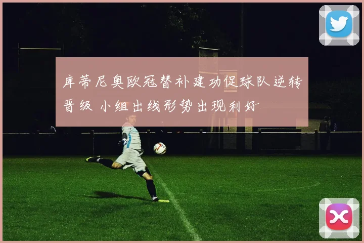 库蒂尼奥欧冠替补建功促球队逆转晋级 小组出线形势出现利好