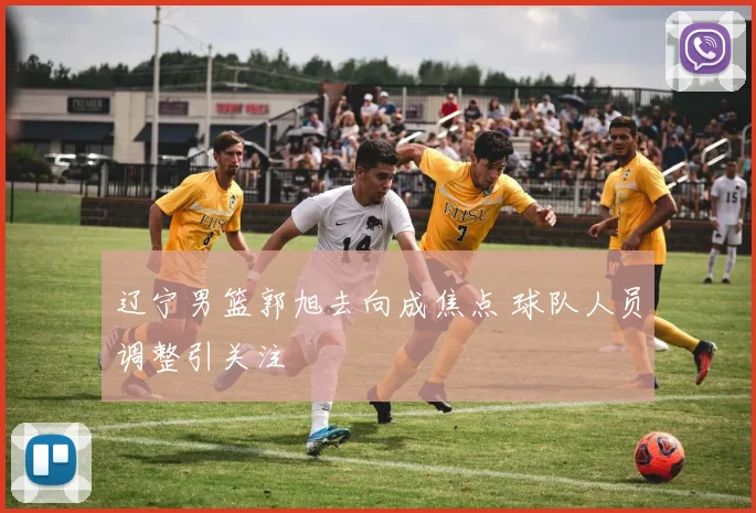 辽宁男篮郭旭去向成焦点 球队人员调整引关注