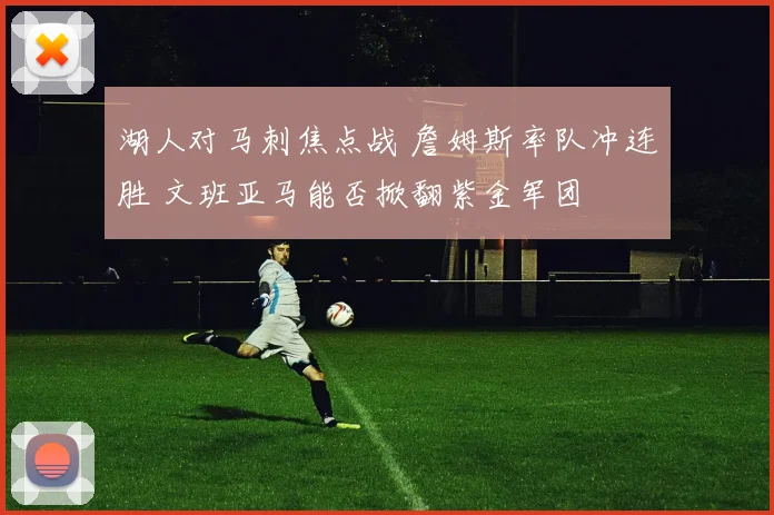 湖人对马刺焦点战 詹姆斯率队冲连胜 文班亚马能否掀翻紫金军团