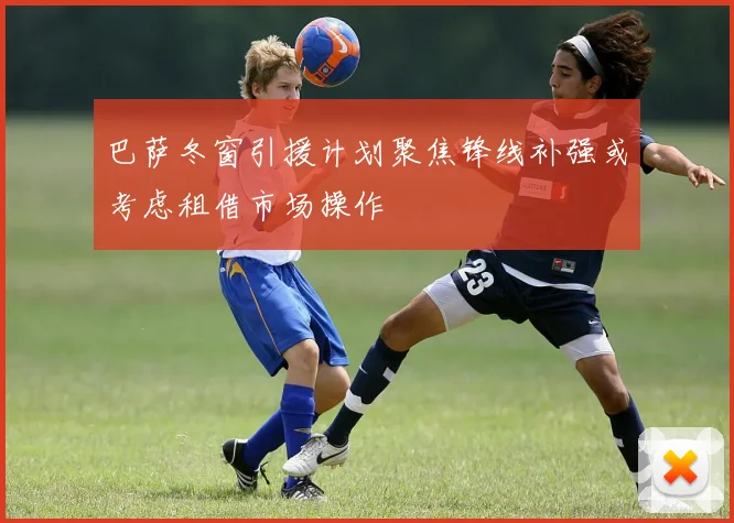 巴萨冬窗引援计划聚焦锋线补强或考虑租借市场操作