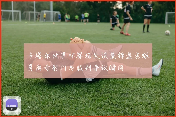 卡塔尔世界杯赛场失误集锦盘点球员离奇射门与裁判争议瞬间