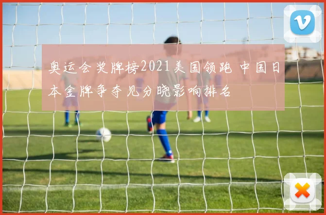 奥运会奖牌榜2021美国领跑 中国日本金牌争夺见分晓影响排名