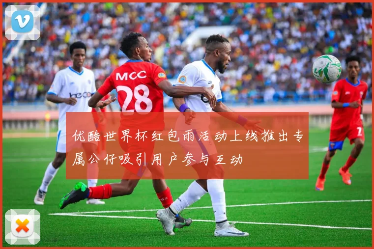 优酷世界杯红包雨活动上线推出专属公仔吸引用户参与互动