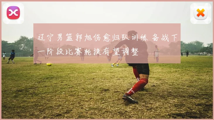 辽宁男篮郭旭伤愈归队训练 备战下一阶段比赛轮换有望调整