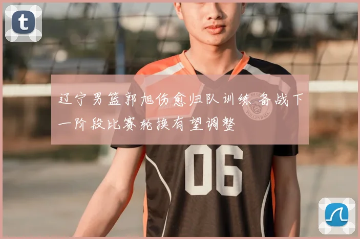 辽宁男篮郭旭伤愈归队训练 备战下一阶段比赛轮换有望调整