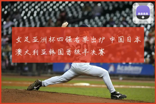女足亚洲杯四强名单出炉 中国日本澳大利亚韩国晋级半决赛