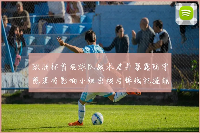 欧洲杯首场球队战术差异暴露防守隐患将影响小组出线与锋线把握能力对比