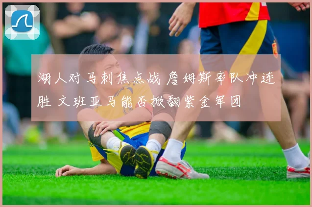 湖人对马刺焦点战 詹姆斯率队冲连胜 文班亚马能否掀翻紫金军团