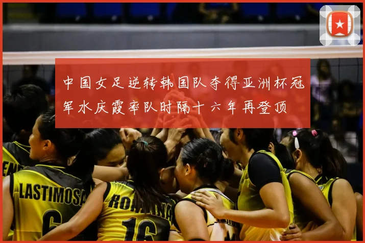 中国女足逆转韩国队夺得亚洲杯冠军水庆霞率队时隔十六年再登顶