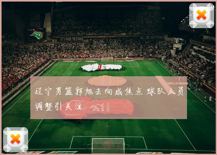 辽宁男篮郭旭去向成焦点 球队人员调整引关注