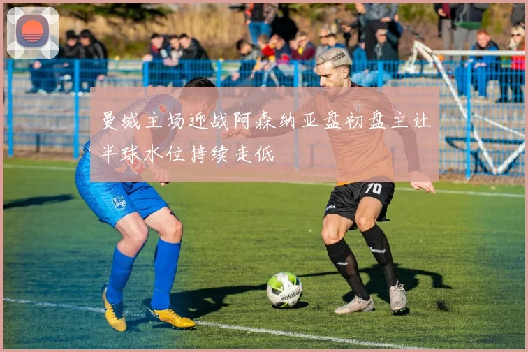 曼城主场迎战阿森纳亚盘初盘主让半球水位持续走低