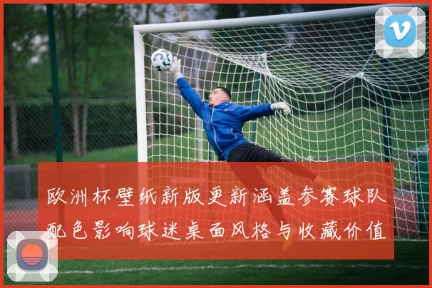 欧洲杯壁纸新版更新涵盖参赛球队配色影响球迷桌面风格与收藏价值